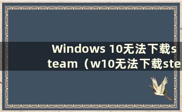 Windows 10无法下载steam（w10无法下载steam）